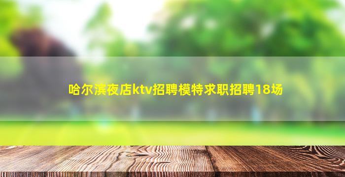哈尔滨夜店ktv招聘模特求职招聘18场